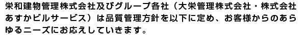 栄和建物管理株式会社及びグループ各社(大栄管理株式会社・株式会社
あすかビルサービス)は品質管理方針をいかに定め、お客様からのあら
ゆるニーズにお応えしていきます。